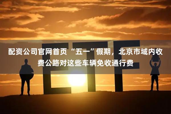 配资公司官网首页 “五一”假期，北京市域内收费公路对这些车辆免收通行费