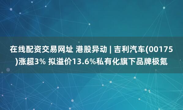 在线配资交易网址 港股异动 | 吉利汽车(00175)涨超3% 拟溢价13.6%私有化旗下品牌极氪