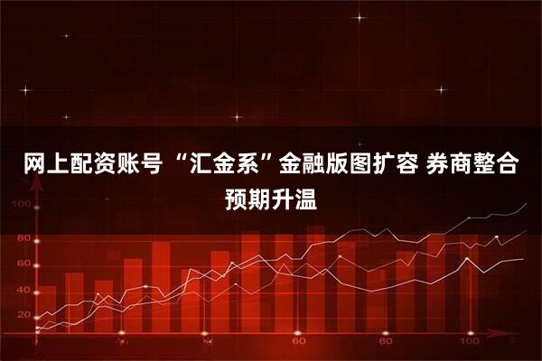 网上配资账号 “汇金系”金融版图扩容 券商整合预期升温