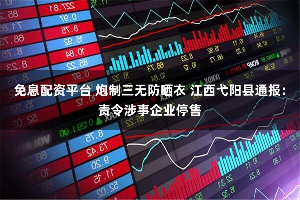 免息配资平台 炮制三无防晒衣 江西弋阳县通报:责令涉事企业停售