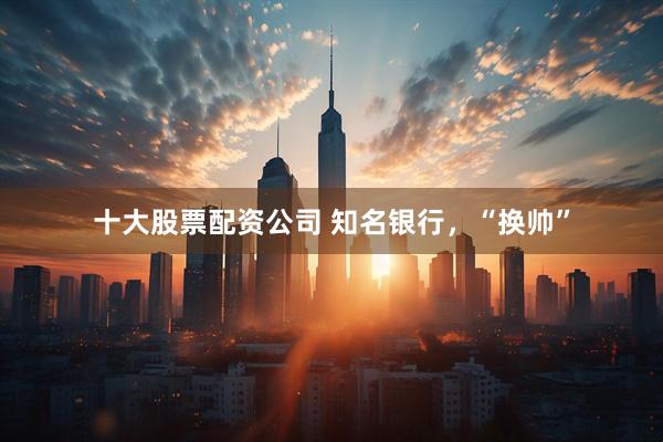 十大股票配资公司 知名银行，“换帅”