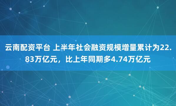 云南配资平台 上半年社会融资规模增量累计为22.83万亿元，比上年同期多4.74万亿元