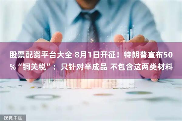 股票配资平台大全 8月1日开征！特朗普宣布50%“铜关税”：只针对半成品 不包含这两类材料