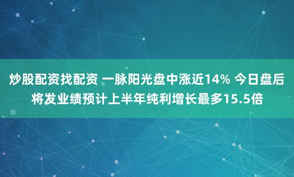 炒股配资找配资 一脉阳光盘中涨近14% 今日盘后将发业绩预计上半年纯利增长最多15.5倍