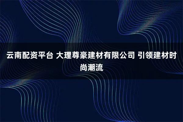 云南配资平台 大理尊豪建材有限公司 引领建材时尚潮流