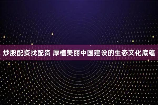 炒股配资找配资 厚植美丽中国建设的生态文化底蕴