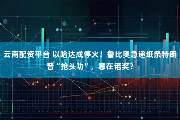 云南配资平台 以哈达成停火！鲁比奥急递纸条特朗普“抢头功”，意在诺奖？