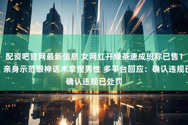 配资吧官网最新信息 女网红开绿茶速成班称已售15万人 亲身示范眼神话术拿捏男性 多平台回应：确认违规已处罚