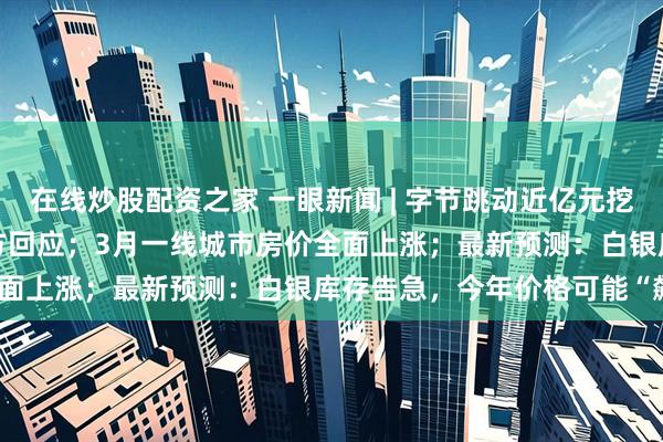 在线炒股配资之家 一眼新闻 | 字节跳动近亿元挖来DeepSeek员工？官方回应；3月一线城市房价全面上涨；最新预测：白银库存告急，今年价格可能“飙升”