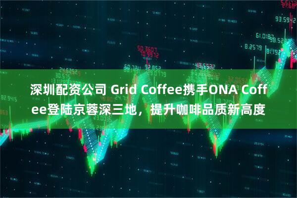 深圳配资公司 Grid Coffee携手ONA Coffee登陆京蓉深三地，提升咖啡品质新高度