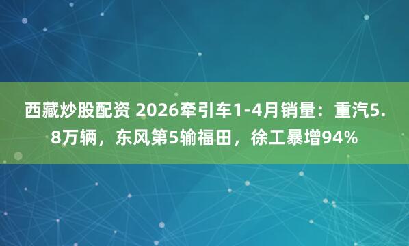 西藏炒股配资 2026牵引车1-4月销量：重汽5.8万辆，东风第5输福田，徐工暴增94%