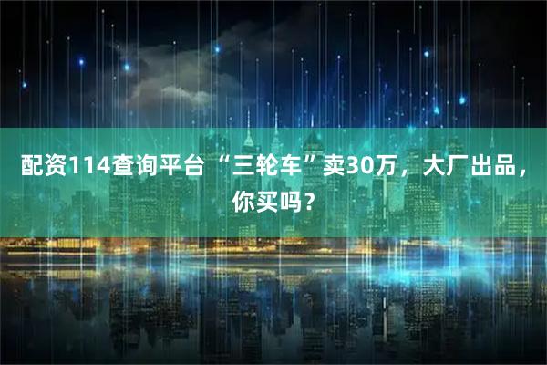 配资114查询平台 “三轮车”卖30万，大厂出品，你买吗？