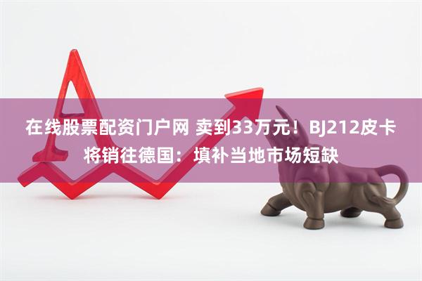 在线股票配资门户网 卖到33万元！BJ212皮卡将销往德国：填补当地市场短缺