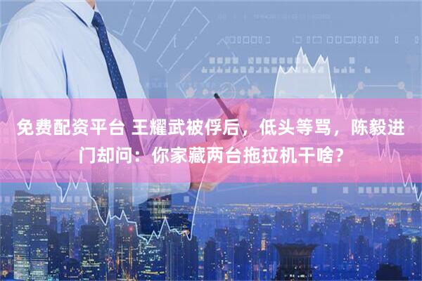 免费配资平台 王耀武被俘后，低头等骂，陈毅进门却问：你家藏两台拖拉机干啥？