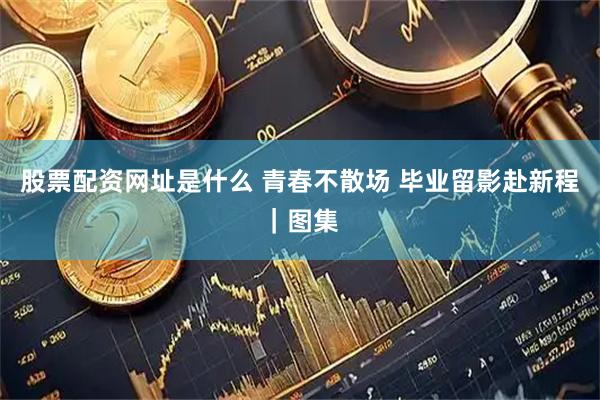 股票配资网址是什么 青春不散场 毕业留影赴新程｜图集