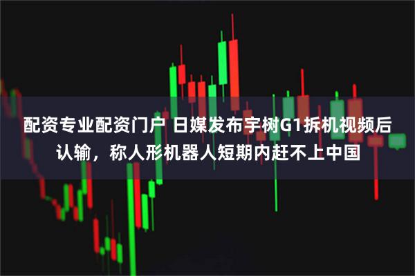 配资专业配资门户 日媒发布宇树G1拆机视频后认输，称人形机器人短期内赶不上中国