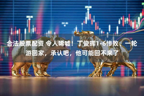 合法股票配资 令人唏嘘！丁俊晖1-6惨败、一轮游回家，承认吧，他可能回不来了
