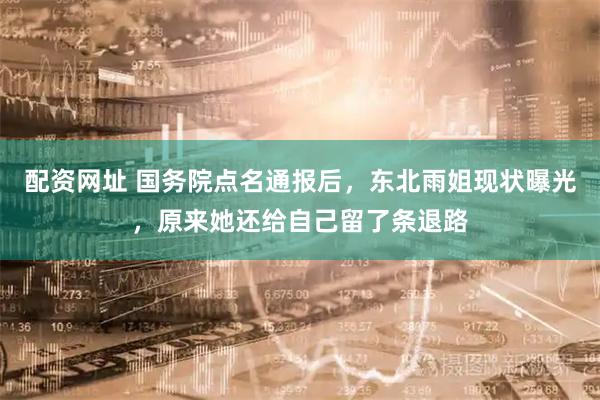 配资网址 国务院点名通报后，东北雨姐现状曝光，原来她还给自己留了条退路
