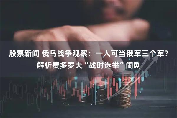 股票新闻 俄乌战争观察：一人可当俄军三个军？解析费多罗夫“战时选举”闹剧