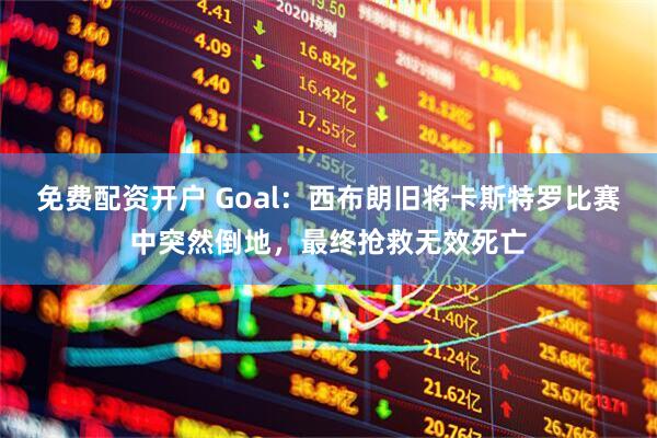 免费配资开户 Goal：西布朗旧将卡斯特罗比赛中突然倒地，最终抢救无效死亡