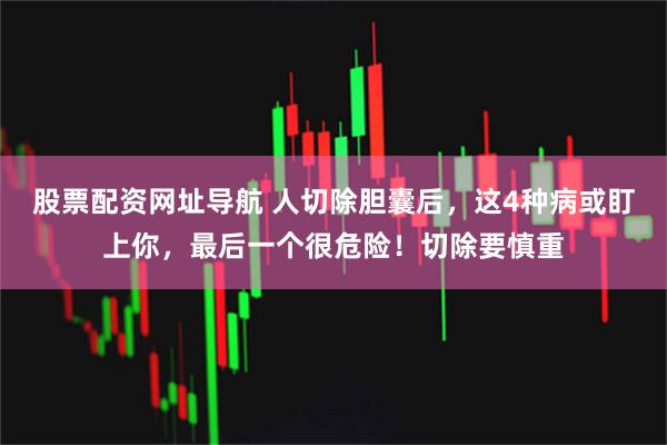股票配资网址导航 人切除胆囊后，这4种病或盯上你，最后一个很危险！切除要慎重