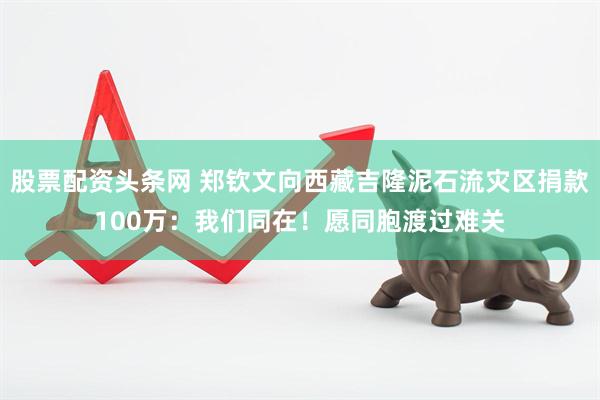 股票配资头条网 郑钦文向西藏吉隆泥石流灾区捐款100万：我们同在！愿同胞渡过难关