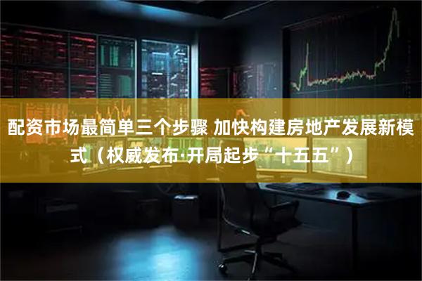 配资市场最简单三个步骤 加快构建房地产发展新模式（权威发布·开局起步“十五五”）