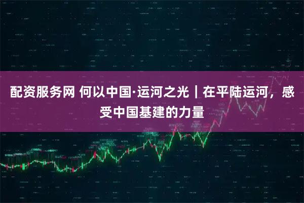配资服务网 何以中国·运河之光｜在平陆运河，感受中国基建的力量