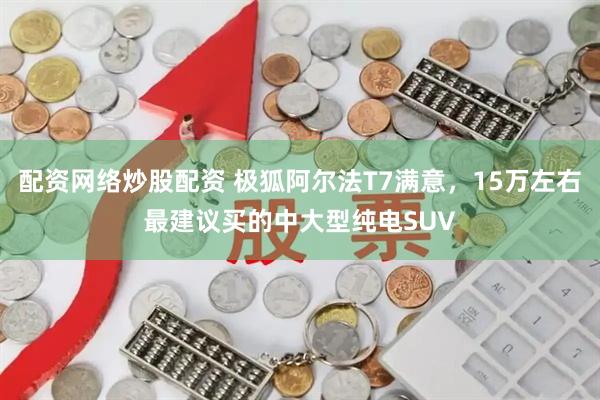 配资网络炒股配资 极狐阿尔法T7满意，15万左右最建议买的中大型纯电SUV