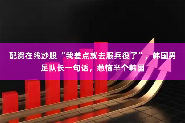 配资在线炒股 “我差点就去服兵役了”，韩国男足队长一句话，惹恼半个韩国